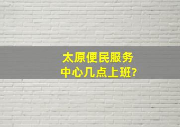 太原便民服务中心几点上班?