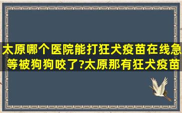 太原哪个医院能打狂犬疫苗在线急等,被狗狗咬了?太原那有狂犬疫苗