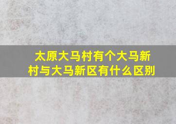 太原大马村有个大马新村与大马新区有什么区别(