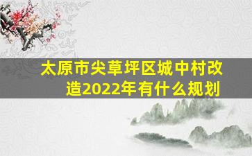 太原市尖草坪区城中村改造2022年有什么规划