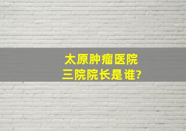 太原肿瘤医院三院院长是谁?