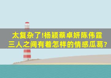 太复杂了!杨颖、蔡卓妍、陈伟霆三人之间有着怎样的情感瓜葛?