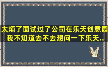 太烦了,面试过了,公司在乐天创意园。我不知道去不去,想问一下乐天...