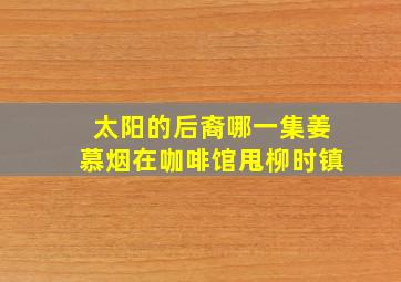 太阳的后裔哪一集姜慕烟在咖啡馆甩柳时镇