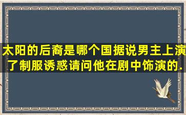 太阳的后裔是哪个国、据说男主上演了制服诱惑,请问他在剧中饰演的...