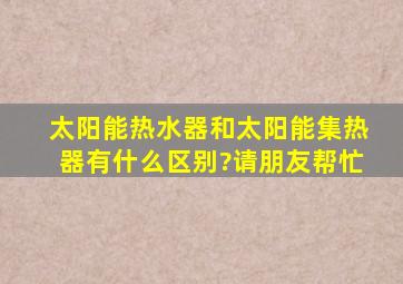 太阳能热水器和太阳能集热器有什么区别?。请朋友帮忙