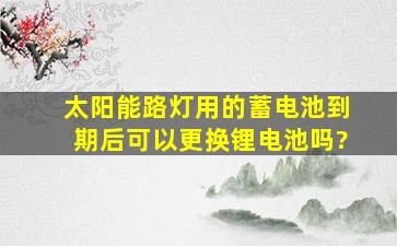 太阳能路灯用的蓄电池到期后可以更换锂电池吗?