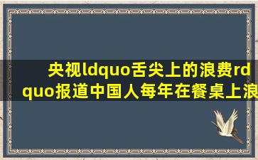 央视“舌尖上的浪费”报道,中国人每年在餐桌上浪费的粮食价值高达...