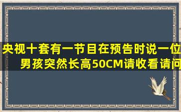 央视十套有一节目在预告时说;一位男孩突然长高50CM,请收看。请问是...