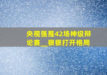 央视强推42场神级辩论赛__狠狠打开格局