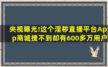 央视曝光!这个淫秽直播平台,App商城搜不到,却有600多万用户……