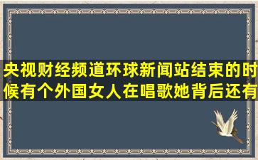 央视财经频道环球新闻站结束的时候有个外国女人在唱歌,她背后还有...