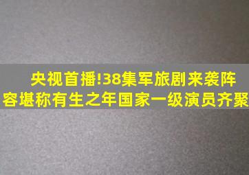 央视首播!38集军旅剧来袭,阵容堪称有生之年,国家一级演员齐聚