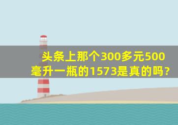 头条上那个300多元500毫升一瓶的1573是真的吗?