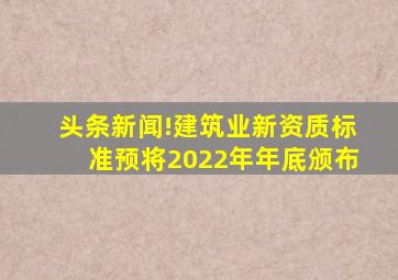 头条新闻!建筑业新资质标准预将2022年年底颁布