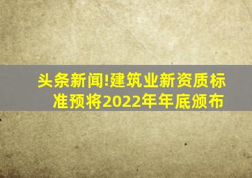 头条新闻!建筑业新资质标准预将2022年年底颁布 