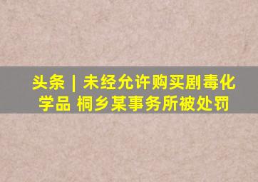 头条︱未经允许购买剧毒化学品 桐乡某事务所被处罚