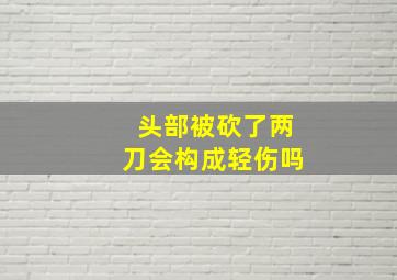 头部被砍了两刀会构成轻伤吗(