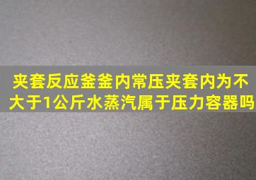 夹套反应釜釜内常压,夹套内为不大于1公斤水蒸汽,属于压力容器吗