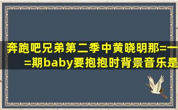 奔跑吧兄弟第二季中黄晓明那=一=期,baby要抱抱时,背景音乐是什么