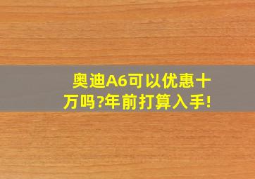 奥迪A6可以优惠十万吗?年前打算入手!