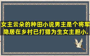 女主云朵的种田小说,男主是个将军隐居在乡村已打猎为生,女主胆小...