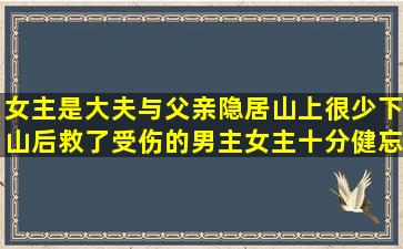 女主是大夫,与父亲隐居山上很少下山,后救了受伤的男主,女主十分健忘...