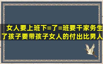 女人要上班,下=了=班要干家务,生了孩子要带孩子,女人的付出比男人多...