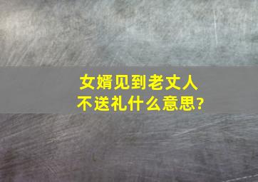 女婿见到老丈人不送礼什么意思?