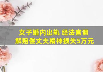 女子婚内出轨 经法官调解赔偿丈夫精神损失5万元