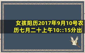 女孩,阳历2017年9月10号(农历七月二十)上午10::15分出生,麻烦给看看...