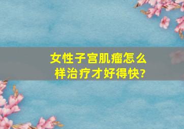 女性子宫肌瘤怎么样治疗才好得快?