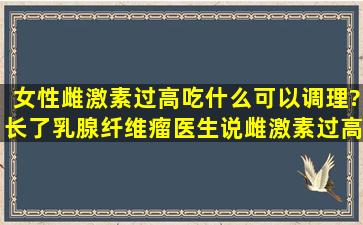 女性雌激素过高吃什么可以调理?长了乳腺纤维瘤,医生说雌激素过高的...