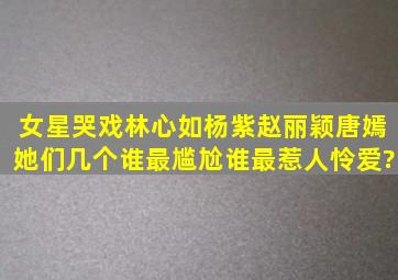 女星哭戏,林心如杨紫赵丽颖唐嫣,她们几个谁最尴尬,谁最惹人怜爱?