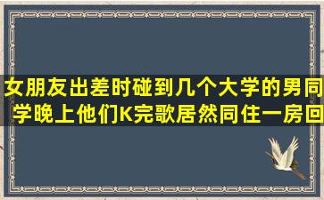 女朋友出差时碰到几个大学的男同学,晚上他们K完歌居然同住一房,回来...