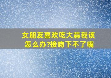 女朋友喜欢吃大蒜,我该怎么办?接吻下不了嘴。