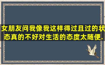 女朋友问我像我这样得过且过的状态真的不好,对生活的态度太随便,...