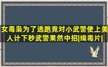 女毒枭为了逃跑,竟对小武警使上美人计,下秒武警果然中招|缉毒片|犯罪...