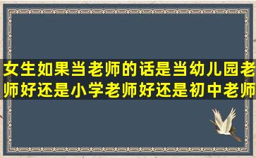 女生如果当老师的话,是当幼儿园老师好还是小学老师好还是初中老师...