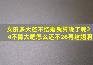 女的多大还不结婚就算晚了呢24不算大吧怎么还不26再结婚啊