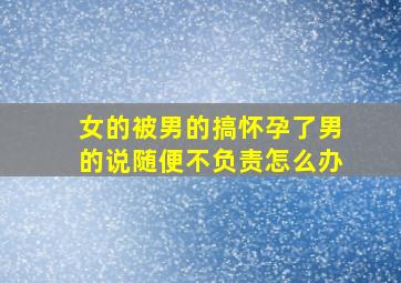 女的被男的搞怀孕了,男的说随便,不负责怎么办