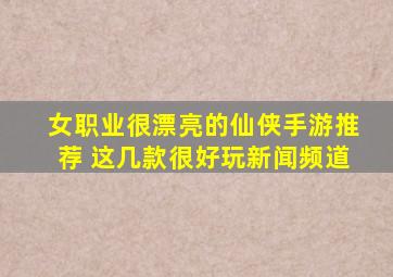 女职业很漂亮的仙侠手游推荐 这几款很好玩新闻频道