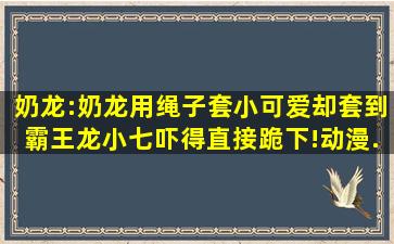 奶龙:奶龙用绳子套小可爱,却套到霸王龙,小七吓得直接跪下!,动漫...