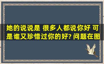 她的说说是 很多人都说你好 可是谁又珍惜过你的好? 问题在图片