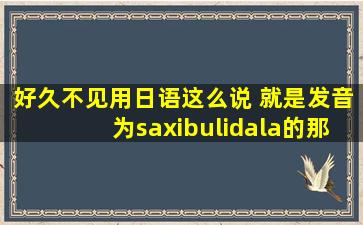 好久不见用日语这么说 就是发音为saxibulidala的那个