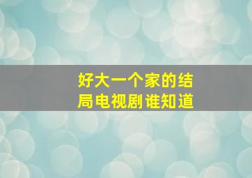 好大一个家的结局电视剧,谁知道