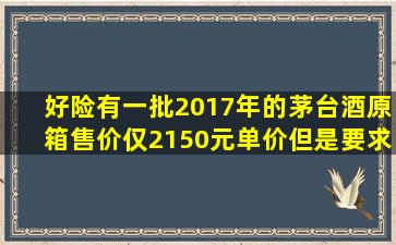 好险。有一批2017年的茅台酒,原箱售价仅2150元(单价),但是要求10箱...