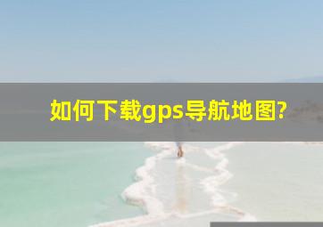 如何下载gps导航地图?