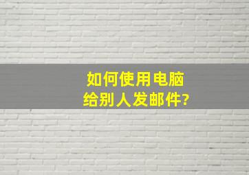 如何使用电脑给别人发邮件?