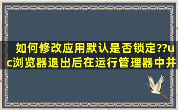 如何修改应用默认是否锁定??uc浏览器退出后,在运行管理器中并且是...